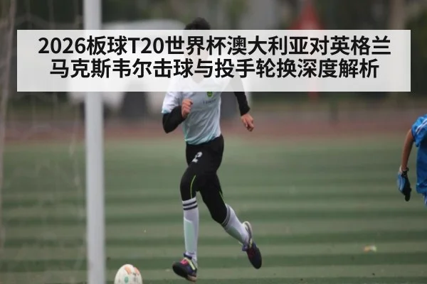 2026板球T20世界杯澳大利亚对英格兰马克斯韦尔击球与投手轮换深度解析